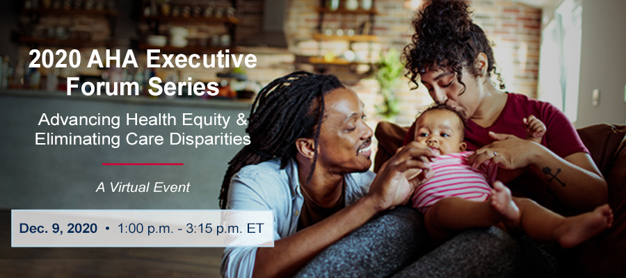 2020 AHA Executive Forum Series. Advancing Health Equity & Eliminating Care Disparities. A Virtual Event. December 9, 2020. 1:00 p.m. - 3:15 p.m. ET.
