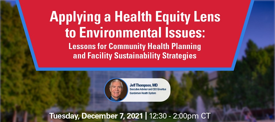 Applying a Health Equity Lens to Environmental Issues: Lessons for Community Health Planning and Facility Sustainability Strategies. Tuesday, December 7, 2021. 12:30 to 2:00 p.m. CT. Jeff Thompson, M.D., Executive Advisor and CEO Emeritus, Gunderson Health System.