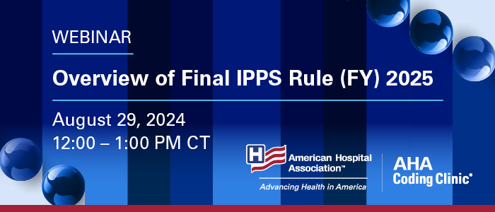 Overview of Final IPPS Rule (FY) 2025 Webinar. August 29, 2024. 12:00–1:00 PM CT. American Hospital Association. AHA Coding Clinic.